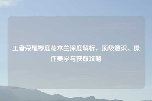 王者荣耀零度花木兰深度解析，顶级意识、操作美学与获取攻略