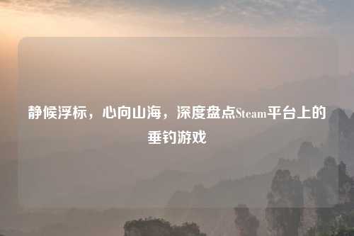 静候浮标，心向山海，深度盘点Steam平台上的垂钓游戏