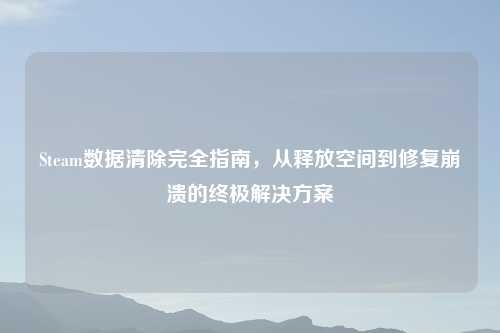 Steam数据清除完全指南，从释放空间到修复崩溃的终极解决方案