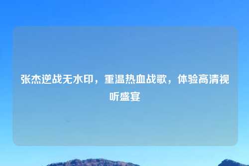张杰逆战无水印，重温热血战歌，体验高清视听盛宴