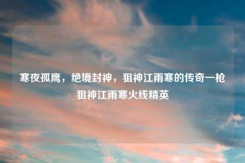 寒夜孤鹰，绝境封神，狙神江雨寒的传奇一枪狙神江雨寒火线精英