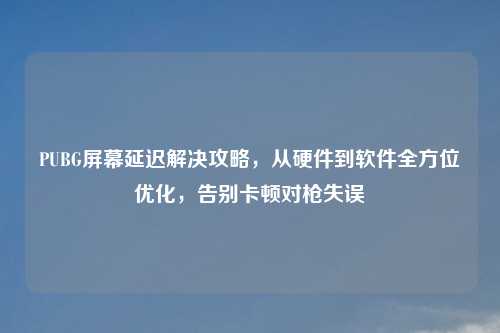 PUBG屏幕延迟解决攻略，从硬件到软件全方位优化，告别卡顿对枪失误
