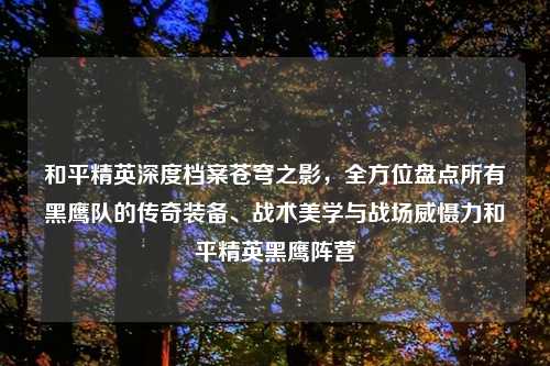 和平精英深度档案苍穹之影，全方位盘点所有黑鹰队的传奇装备、战术美学与战场威慑力和平精英黑鹰阵营