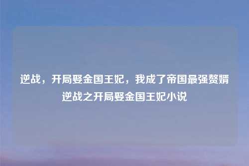 逆战，开局娶金国王妃，我成了帝国最强赘婿逆战之开局娶金国王妃小说