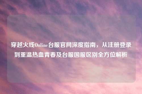 穿越火线Online台服官网深度指南，从注册登录到重温热血青春及台服国服区别全方位解析