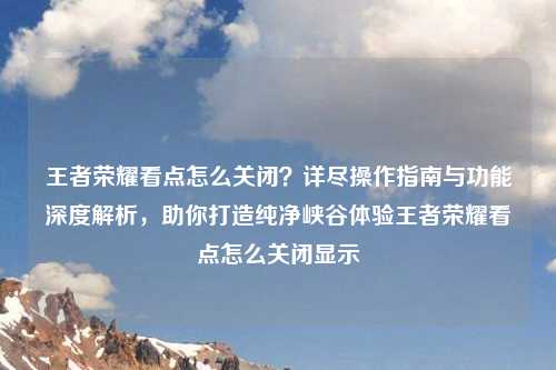 王者荣耀看点怎么关闭？详尽操作指南与功能深度解析，助你打造纯净峡谷体验王者荣耀看点怎么关闭显示