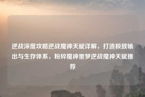 逆战深度攻略逆战魔神天赋详解，打造极致输出与生存体系，粉碎魔神噩梦逆战魔神天赋推荐