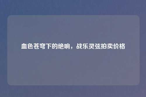 血色苍穹下的绝响，战乐灵弦拍卖价格