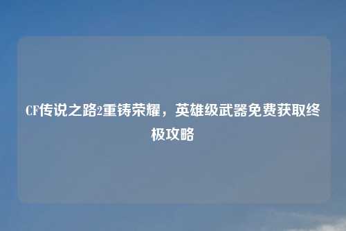 CF传说之路2重铸荣耀，英雄级武器免费获取终极攻略