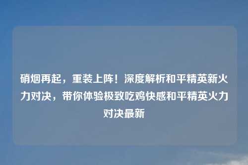 硝烟再起，重装上阵！深度解析和平精英新火力对决，带你体验极致吃鸡     和平精英火力对决最新
