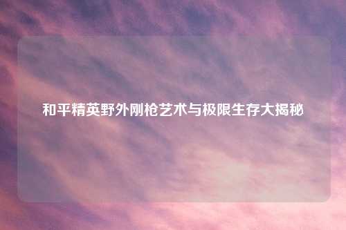 和平精英野外刚枪艺术与极限生存大揭秘