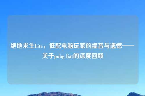 绝地求生Lite，低配电脑玩家的福音与遗憾——关于pubg liat的深度回顾