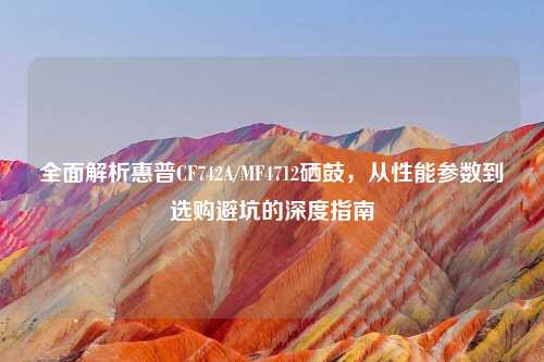 全面解析惠普CF742A/MF4712硒鼓，从性能参数到选购避坑的深度指南