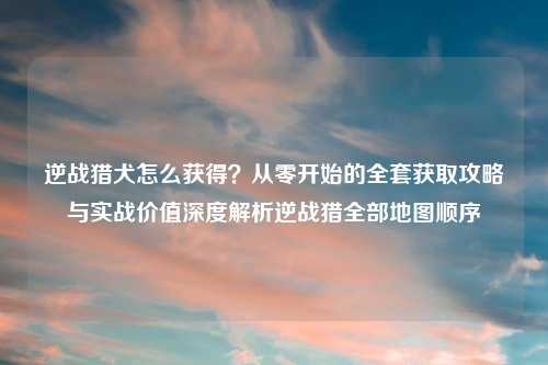 逆战猎犬怎么获得？从零开始的     获取攻略与实战价值深度解析逆战猎全部地图顺序
