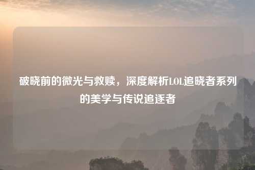破晓前的微光与救赎，深度解析LOL追晓者系列的美学与传说追逐者