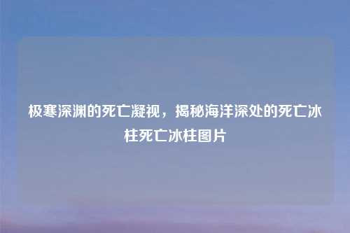 极寒深渊的死亡凝视，揭秘海洋深处的死亡冰柱死亡冰柱图片