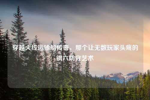 穿越火线运输船传奇，那个让无数玩家头疼的钢六防守艺术