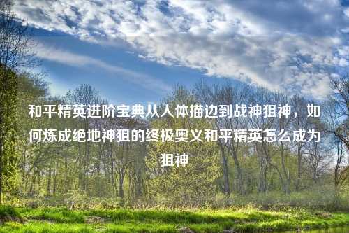 和平精英进阶宝典从人体描边到战神狙神，如何炼成绝地神狙的终极奥义和平精英怎么成为狙神