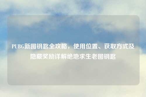 PUBG新图钥匙全攻略，使用位置、获取方式及隐藏奖励详解绝地求生老图钥匙