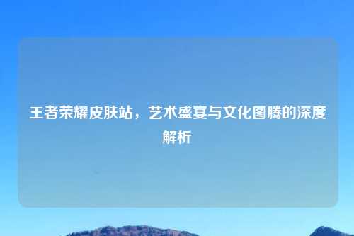 王者荣耀皮肤站，艺术盛宴与文化图腾的深度解析