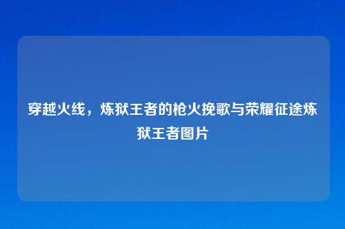 穿越火线，炼狱王者的枪火挽歌与荣耀征途炼狱王者图片
