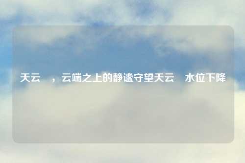 天云峠，云端之上的静谧守望天云峠水位下降
