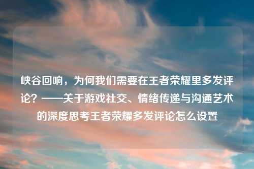峡谷回响，为何我们需要在王者荣耀里多发评论？——关于游戏社交、情绪传递与沟通艺术的深度思考王者荣耀多发评论怎么设置