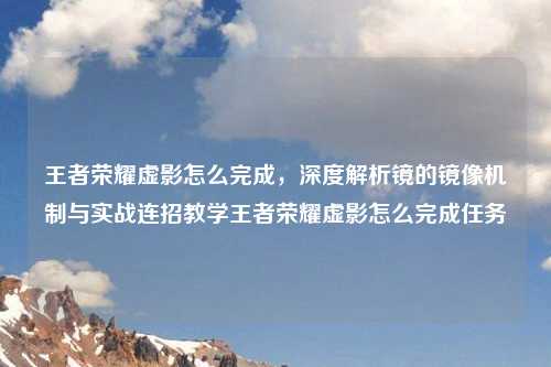 王者荣耀虚影怎么完成，深度解析镜的镜像机制与实战连招教学王者荣耀虚影怎么完成任务