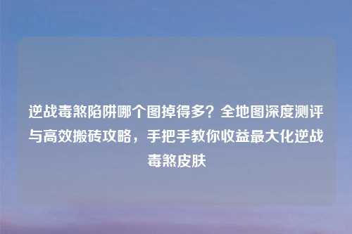 逆战毒煞陷阱哪个图掉得多？全地图深度测评与高效搬砖攻略，手把手教你收益更大化逆战毒煞皮肤