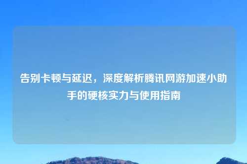 告别卡顿与延迟，深度解析腾讯网游加速小助手的硬核实力与使用指南