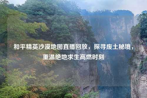 和平精英沙漠地图直播回放，探寻废土秘境，重温绝地求生高燃时刻
