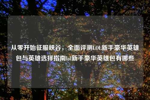 从零开始征服峡谷，全面评测LOL新手豪华英雄包与英雄选择指南lol新手豪华英雄包有哪些