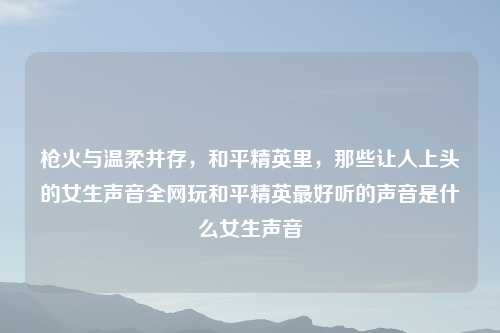 枪火与温柔并存，和平精英里，那些让人上头的女生声音全网玩和平精英更好听的声音是什么女生声音