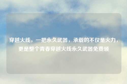 穿越火线，一把永久武器，承载的不仅是火力，更是整个青春穿越火线永久武器免费领