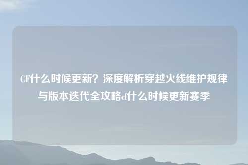CF什么时候更新？深度解析穿越火线维护规律与版本迭代全攻略cf什么时候更新赛季