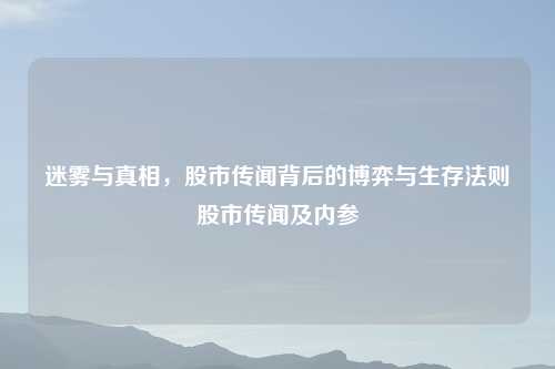 迷雾与真相，股市传闻背后的博弈与生存法则股市传闻及内参
