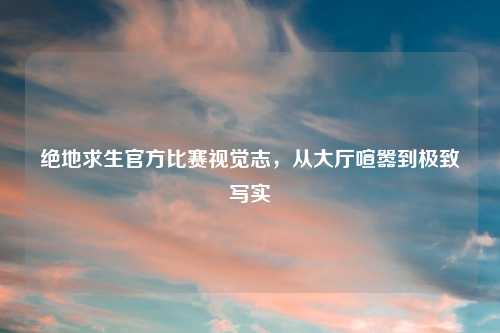 绝地求生官方比赛视觉志，从大厅喧嚣到极致写实