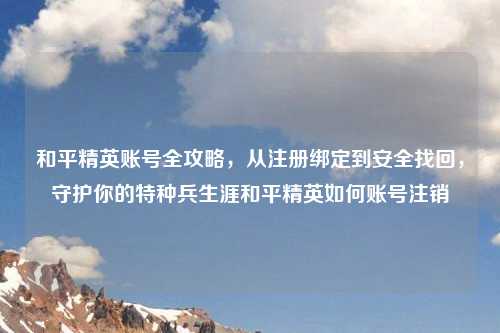 和平精英账号全攻略，从注册绑定到安全找回，守护你的特种兵生涯和平精英如何账号注销