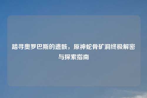 踏寻奥罗巴斯的遗骸，原神蛇骨矿洞终极解密与探索指南