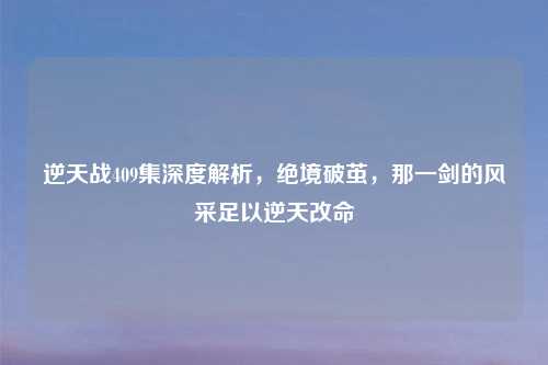 逆天战409集深度解析，绝境破茧，那一剑的风采足以逆天改命