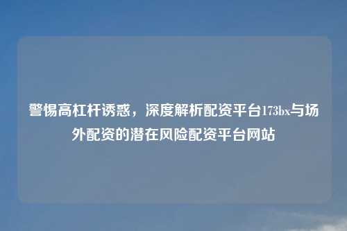 警惕高杠杆诱惑，深度解析配资平台173bx与场外配资的潜在风险配资平台网站