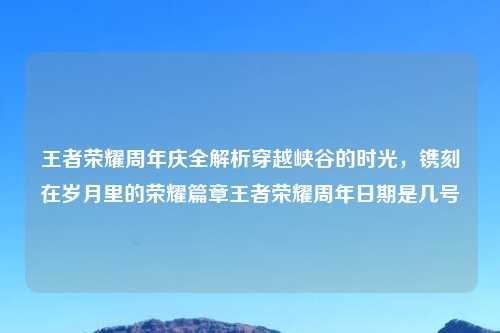 王者荣耀周年庆全解析穿越峡谷的时光，镌刻在岁月里的荣耀篇章王者荣耀周年日期是几号