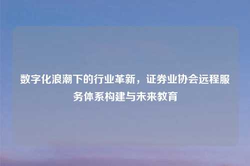 数字化浪潮下的行业革新，证券业协会远程服务体系构建与未来教育