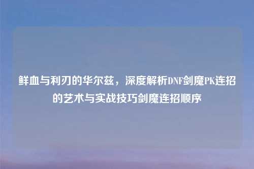 鲜血与利刃的华尔兹,深度解析DNF剑魔PK连招的艺术与实战技巧剑魔连招顺序