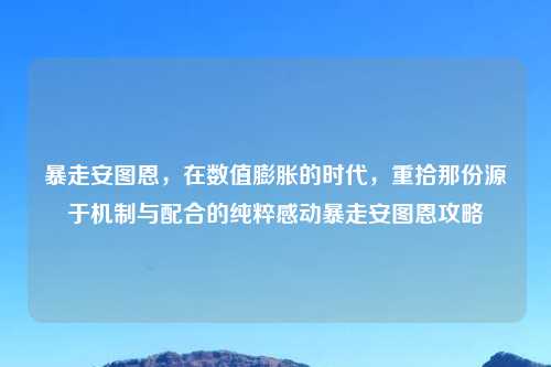 暴走安图恩，在数值膨胀的时代，重拾那份源于机制与配合的纯粹感动暴走安图恩攻略