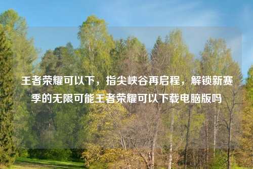 王者荣耀可以下，指尖峡谷再启程，解锁新赛季的无限可能王者荣耀可以下载电脑版吗