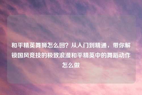 和平精英舞狮怎么回？从入门到精通，带你解锁国风竞技的极致浪漫和平精英中的舞蹈动作怎么做