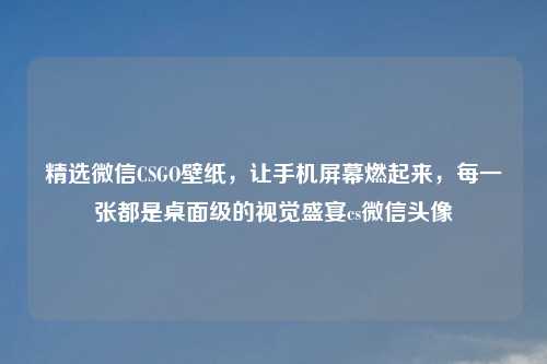 精选微信CSGO壁纸，让手机屏幕燃起来，每一张都是桌面级的视觉盛宴cs微信头像