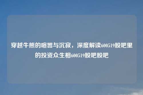 穿越牛熊的喧嚣与沉寂，深度解读600519股吧里的投资众生相600519股吧股吧