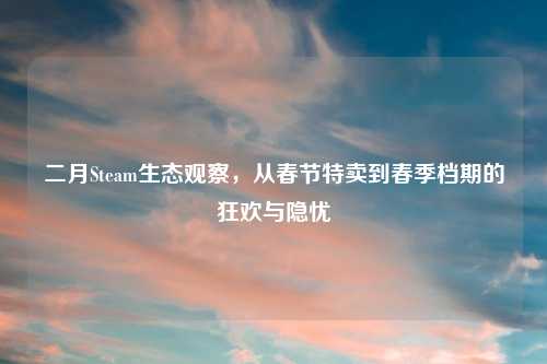 二月Steam生态观察，从春节特卖到春季档期的狂欢与隐忧